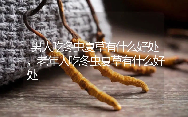 男人吃冬蟲夏草有什么好處，老年人吃冬蟲夏草有什么好處